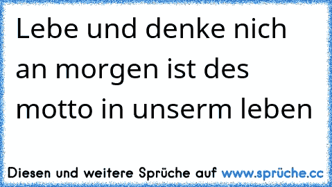 Lebe und denke nich an morgen ist des motto in unserm leben