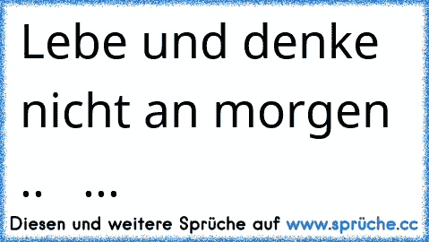 Lebe und denke nicht an morgen .. ♥ ♥ ...