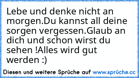 Lebe und denke nicht an morgen.
Du kannst all deine sorgen vergessen.
Glaub an dich und schon wirst du sehen !
Alles wird gut werden :)