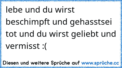 lebe und du wirst beschimpft und gehasst
sei tot und du wirst geliebt und vermisst :(