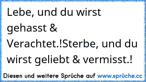 Lebe, und du wirst gehasst & Verachtet.!
Sterbe, und du wirst geliebt & vermisst.!