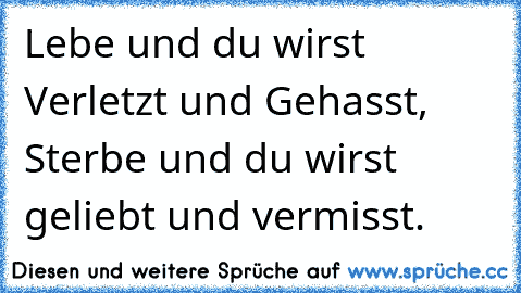 Lebe und du wirst Verletzt und Gehasst, Sterbe und du wirst geliebt und vermisst.