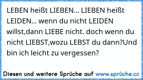 LEBEN heißt LIEBEN... 
LIEBEN heißt LEIDEN... 
wenn du nicht LEIDEN willst,
dann LIEBE nicht. 
doch wenn du nicht LIEBST,
wozu LEBST du dann?
Und bin ich leicht zu vergessen?