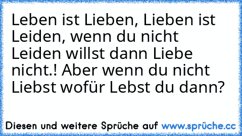 Leben ist Lieben, Lieben ist Leiden, wenn du nicht Leiden willst dann Liebe nicht.! Aber wenn du nicht Liebst wofür Lebst du dann?