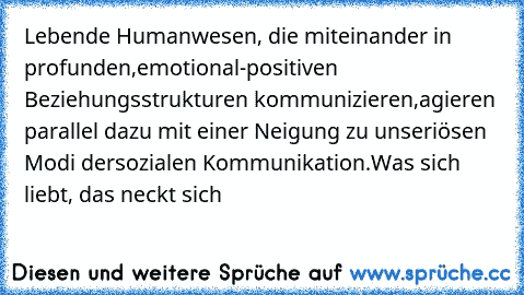 Lebende Humanwesen, die miteinander in profunden,
emotional-positiven Beziehungsstrukturen kommunizieren,
agieren parallel dazu mit einer Neigung zu unseriösen Modi der
sozialen Kommunikation.
Was sich liebt, das neckt sich