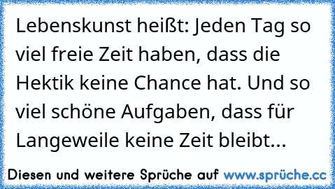 Lebenskunst heißt: Jeden Tag so viel freie Zeit haben, dass die Hektik keine Chance hat. Und so viel schöne Aufgaben, dass für Langeweile keine Zeit bleibt...