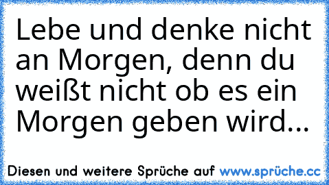 Lebe♥♥♥ und denke nicht an Morgen, denn du weißt nicht ob es ein Morgen geben wird...