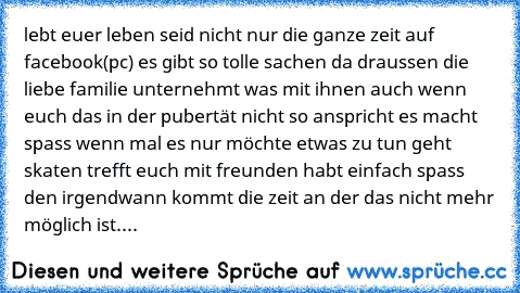 lebt euer leben seid nicht nur die ganze zeit auf facebook(pc) es gibt so tolle sachen da draussen die liebe familie unternehmt was mit ihnen auch wenn euch das in der pubertät nicht so anspricht es macht spass wenn mal es nur möchte etwas zu tun geht skaten trefft euch mit freunden habt einfach spass den irgendwann kommt die zeit an der das nicht mehr möglich ist....♥