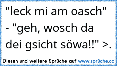 "leck mi am oasch" - "geh, wosch da dei gsicht söwa!!" >.