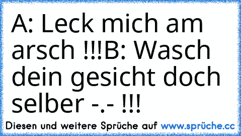 A: Leck mich am arsch !!!
B: Wasch dein gesicht doch selber -.- !!!