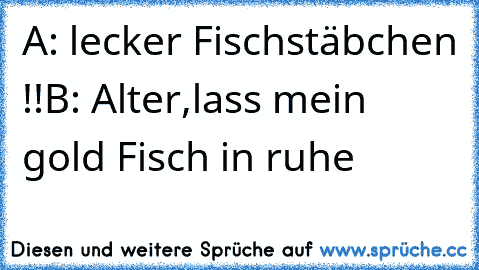 A: lecker Fischstäbchen !!
B: Alter,lass mein gold Fisch in ruhe