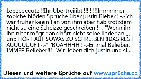 Leeeeeeeute !!
Ihr Übertreiiibt !!!!!!!!!
Immmmer soolche blöden Sprüche über Justin Bieber ! -.-
Ich war früher keein Fan von ihm aber hab trotzdem nicht so eine Scheizze geschreiben ! -.-''
Wenn ihr ihn nicht mögt dann hört nicht seine lieder an ,,, und HÖRT AUF SOWAS ZU SCHREIBEN !!
DAS REGT AUUUUUUF ! -.-'''''
BOAHHHH ! -.-
Einmal Belieber, IMMER Belieber!!! ♥ ♥ ♥
Wir lieben dich Justin und...