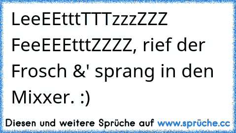 LeeEEtttTTTzzzZZZ FeeEEEtttZZZZ, rief der Frosch &' sprang in den Mixxer. :)