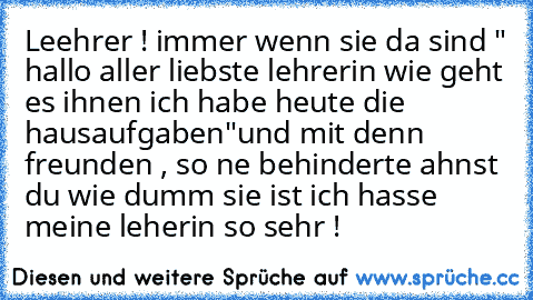 Leehrer ! 
immer wenn sie da sind " hallo aller liebste lehrerin wie geht es ihnen ich habe heute die hausaufgaben"
und mit denn freunden , 
so ne behinderte ahnst du wie dumm sie ist ich hasse meine leherin so sehr !