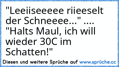 "Leeiiseeeee riieeselt der Schneeee..." .... "Halts Maul, ich will wieder 30°C im Schatten!"