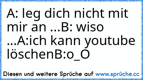 A: leg dich nicht mit mir an ...
B: wiso ...
A:ich kann youtube löschen
B:o_O