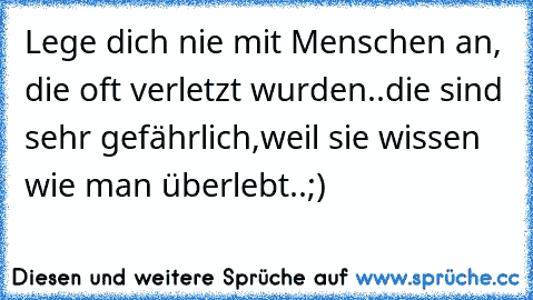 Lege dich nie mit Menschen an, die oft verletzt wurden..die sind sehr gefährlich,weil sie wissen wie man überlebt..;)