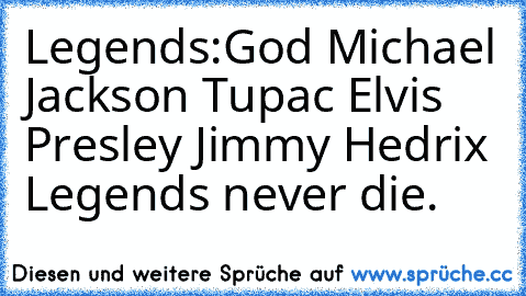 Legends:
God ♥
Michael Jackson ♥
Tupac ♥
Elvis Presley ♥
Jimmy Hedrix ♥
Legends never die.