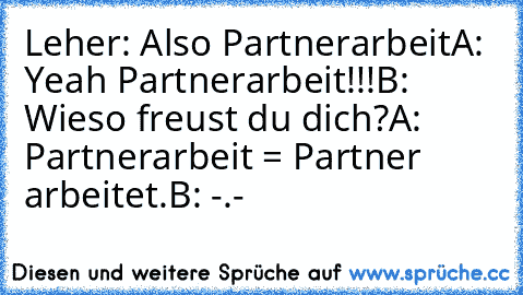 Leher: Also Partnerarbeit
A: Yeah Partnerarbeit!!!
B: Wieso freust du dich?
A: Partnerarbeit = Partner arbeitet.
B: -.-