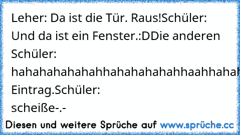 Leher: Da ist die Tür. Raus!
Schüler: Und da ist ein Fenster.:D
Die anderen Schüler: hahahahahahahhahahahahahhaahhahahahahahahahaha
Lehrer: Eintrag.
Schüler: scheiße-.-