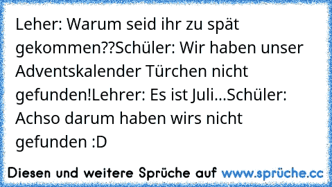 Leher: Warum seid ihr zu spät gekommen??
Schüler: Wir haben unser Adventskalender Türchen nicht gefunden!
Lehrer: Es ist Juli...
Schüler: Achso darum haben wirs nicht gefunden :D