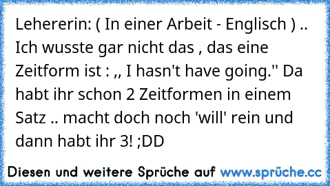 Lehererin: ( In einer Arbeit - Englisch ) .. Ich wusste gar nicht das , das eine Zeitform ist : ,, I hasn't have going.'' Da habt ihr schon 2 Zeitformen in einem Satz .. macht doch noch 'will' rein und dann habt ihr 3! ;DD