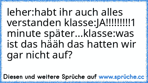 leher:habt ihr auch alles verstanden 
klasse:JA!!!!!!!!!
1 minute später...
klasse:was ist das hääh das hatten wir gar nicht auf?