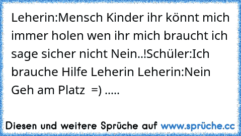 Leherin:Mensch Kinder ihr könnt mich immer holen wen ihr mich braucht ich sage sicher nicht Nein..!
Schüler:Ich brauche Hilfe Leherin 
Leherin:Nein Geh am Platz 
 =) .....