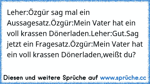 Leher:Özgür sag mal ein Aussagesatz.
Özgür:Mein Vater hat ein voll krassen Dönerladen.
Leher:Gut.Sag jetzt ein Fragesatz.
Özgür:Mein Vater hat ein voll krassen Dönerladen,weißt du?