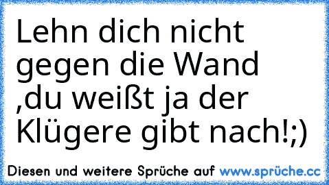 Lehn dich nicht gegen die Wand ,du weißt ja der Klügere gibt nach!;)