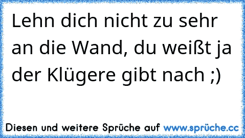 Lehn dich nicht zu sehr an die Wand, du weißt ja der Klügere gibt nach ;)