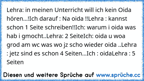 Lehra: in meinen Unterricht will ich kein Oida hören...!
Ich darauf : Na oida !!
Lehra : kannst schon 1 Seite schreiben!!
Ich: warum i oida was hab i gmocht..
Lehra: 2 Seite
Ich: oida u woa grod am wc was wo jz scho wieder oida ..
Lehra : jetz sind es schon 4 Seiten...
Ich : oida
Lehra : 5 Seiten