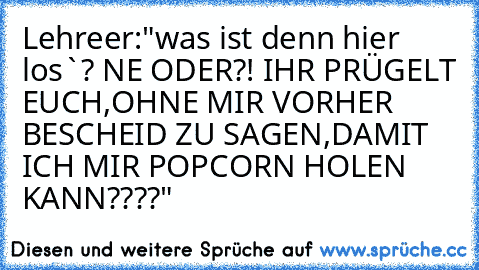 Lehreer:"was ist denn hier los`? NE ODER?! IHR PRÜGELT EUCH,OHNE MIR VORHER BESCHEID ZU SAGEN,DAMIT ICH MIR POPCORN HOLEN KANN????"