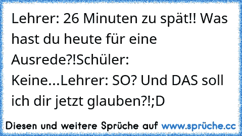 Lehrer: 26 Minuten zu spät!! Was hast du heute für eine Ausrede?!
Schüler:  Keine...
Lehrer: SO? Und DAS soll ich dir jetzt glauben?!
;D