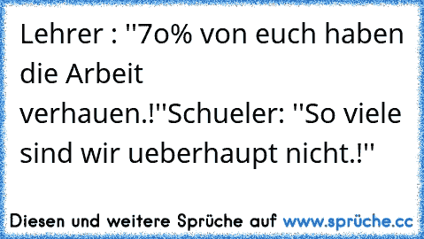 Lehrer : ''7o% von euch haben die Arbeit verhauen.!''
Schueler: ''So viele sind wir ueberhaupt nicht.!''