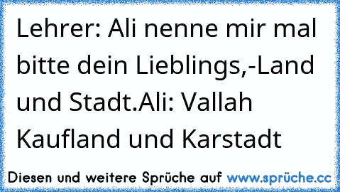 Lehrer: Ali nenne mir mal bitte dein Lieblings,-Land und Stadt.
Ali: Vallah Kaufland und Karstadt