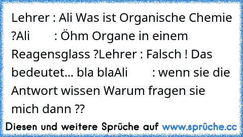 Lehrer : Ali Was ist Organische Chemie ?
Ali        : Öhm Organe in einem Reagensglass ?
Lehrer : Falsch ! Das bedeutet... bla bla
Ali        : wenn sie die Antwort wissen Warum fragen sie mich dann ??