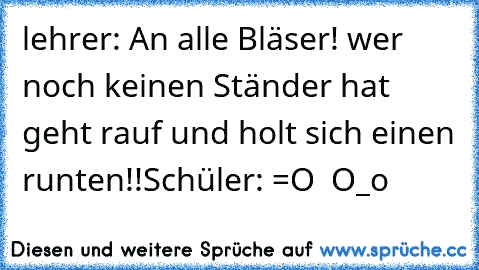 lehrer: An alle Bläser! wer noch keinen Ständer hat geht rauf und holt sich einen runten!!
Schüler: =O  O_o