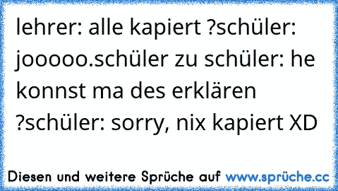 lehrer: alle kapiert ?
schüler: jooooo.
schüler zu schüler: he konnst ma des erklären ?
schüler: sorry, nix kapiert XD