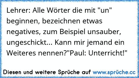 Lehrer: Alle Wörter die mit "un" beginnen, bezeichnen etwas negatives, zum Beispiel unsauber, ungeschickt... Kann mir jemand ein Weiteres nennen?"
Paul: Unterricht!"