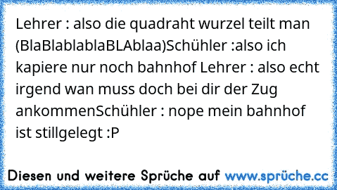 Lehrer : also die quadraht wurzel teilt man (BlaBlablablaBLAblaa)
Schühler :also ich kapiere nur noch bahnhof 
Lehrer : also echt irgend wan muss doch bei dir der Zug ankommen
Schühler : nope mein bahnhof ist stillgelegt :P