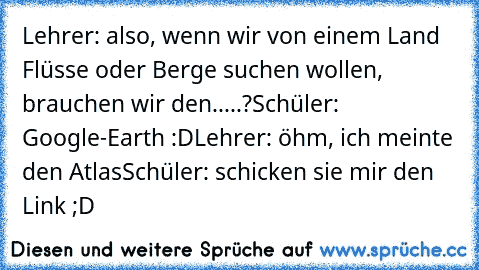 Lehrer: also, wenn wir von einem Land Flüsse oder Berge suchen wollen, brauchen wir den.....?
Schüler: Google-Earth :D
Lehrer: öhm, ich meinte den Atlas
Schüler: schicken sie mir den Link ;D