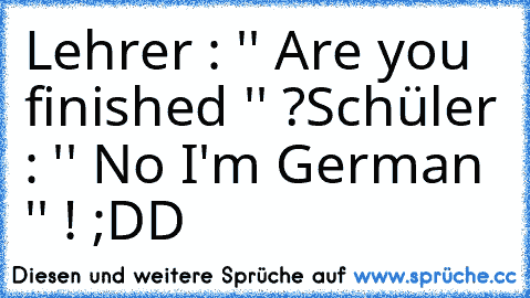 Lehrer : '' Are you finished '' ?
Schüler : '' No I'm German '' ! ;DD