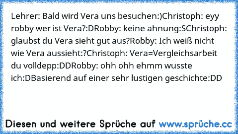 Lehrer: Bald wird Vera uns besuchen:)
Christoph: eyy robby wer ist Vera?:D
Robby: keine ahnung:S
Christoph: glaubst du Vera sieht gut aus?
Robby: Ich weiß nicht wie Vera aussieht:?
Christoph: Vera=Vergleichsarbeit du volldepp:DD
Robby: ohh ohh ehmm wusste ich:D
Basierend auf einer sehr lustigen geschichte:DD