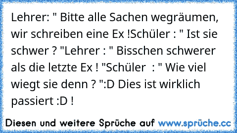 Lehrer: " Bitte alle Sachen wegräumen, wir schreiben eine Ex !
Schüler : " Ist sie schwer ? "
Lehrer : " Bisschen schwerer als die letzte Ex ! "
Schüler  : " Wie viel wiegt sie denn ? "
:D Dies ist wirklich passiert :D !