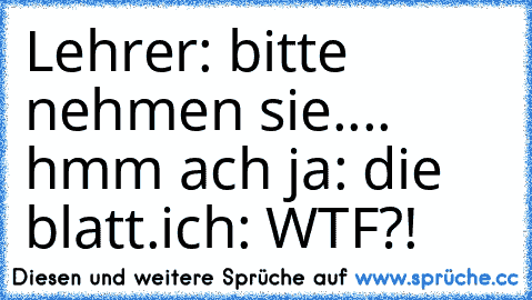 Lehrer: bitte nehmen sie.... hmm ach ja: die blatt.
ich: WTF?!