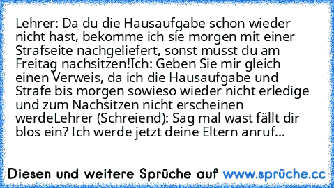 Lehrer: Da du die Hausaufgabe schon wieder nicht hast, bekomme ich sie morgen mit einer Strafseite nachgeliefert, sonst musst du am Freitag nachsitzen!
Ich: Geben Sie mir gleich einen Verweis, da ich die Hausaufgabe und Strafe bis morgen sowieso wieder nicht erledige und zum Nachsitzen nicht erscheinen werde
Lehrer (Schreiend): Sag mal wast fällt dir blos ein? Ich werde jetzt deine Eltern anruf...