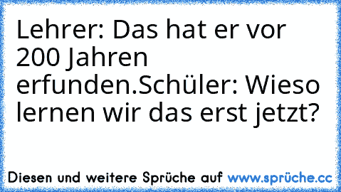 Lehrer: Das hat er vor 200 Jahren erfunden.
Schüler: Wieso lernen wir das erst jetzt?