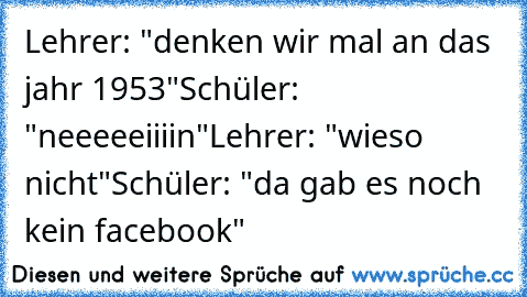 Lehrer: "denken wir mal an das jahr 1953"
Schüler: "neeeeeiiiin"
Lehrer: "wieso nicht"
Schüler: "da gab es noch kein facebook"