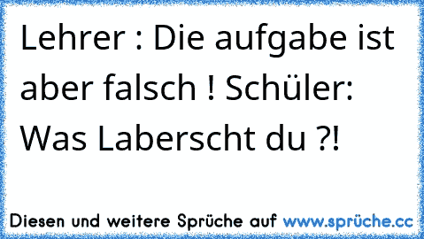 Lehrer : Die aufgabe ist aber falsch ! 
Schüler: Was Laberscht du ?!